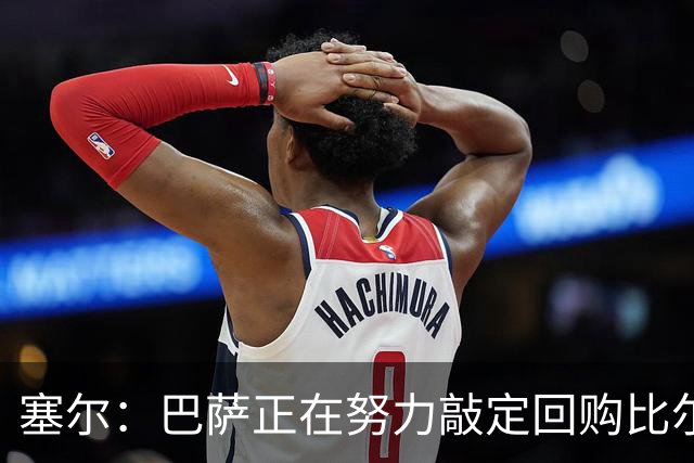 塞尔：巴萨正在努力敲定回购比尔希利，并考虑将他外租贝蒂斯